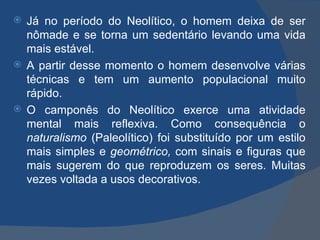  Já no período do Neolítico, o homem deixa de ser
  nômade e se torna um sedentário levando uma vida
  mais estável.
 A partir desse momento o homem desenvolve várias
  técnicas e tem um aumento populacional muito
  rápido.
 O camponês do Neolítico exerce uma atividade
  mental mais reflexiva. Como consequência o
  naturalismo (Paleolítico) foi substituído por um estilo
  mais simples e geométrico, com sinais e figuras que
  mais sugerem do que reproduzem os seres. Muitas
  vezes voltada a usos decorativos.
 