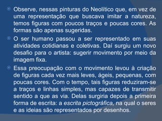  Observe, nessas pinturas do Neolítico que, em vez de
  uma representação que buscava imitar a natureza,
  temos figuras com poucos traços e poucas cores. As
  formas são apenas sugeridas.
 O ser humano passou a ser representado em suas
  atividades cotidianas e coletivas. Daí surgiu um novo
  desafio para o artista: sugerir movimento por meio da
  imagem fixa.
 Essa preocupação com o movimento levou à criação
  de figuras cada vez mais leves, ágeis, pequenas, com
  poucas cores. Com o tempo, tais figuras reduziram-se
  a traços e linhas simples, mas capazes de transmitir
  sentido a que as via. Delas surgiria depois a primeira
  forma de escrita: a escrita pictográfica, na qual o seres
  e as ideias são representados por desenhos.
 