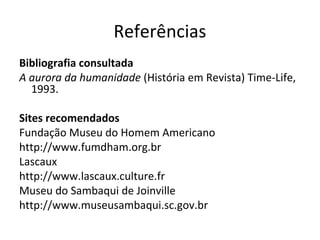 Referências
Bibliografia consultada
A aurora da humanidade (História em Revista) Time-Life,
  1993.

Sites recomendados
Fundação Museu do Homem Americano
http://www.fumdham.org.br
Lascaux
http://www.lascaux.culture.fr
Museu do Sambaqui de Joinville
http://www.museusambaqui.sc.gov.br
 