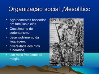 Organização social ,Mesolítico
• Agrupamentos baseados
  em famílias e clãs
• Crescimento do
  sedentarismo,
• desenvolvimento da
  linguagem,
• diversidade dos ritos
  funerários,
• uso mais freqüente da
  magia.
 