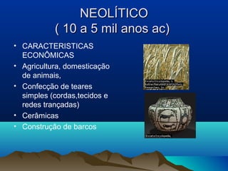 NEOLÍTICO
           ( 10 a 5 mil anos ac)
• CARACTERISTICAS
  ECONÔMICAS
• Agricultura, domesticação
  de animais,
• Confecção de teares
  simples (cordas,tecidos e
  redes trançadas)
• Cerâmicas
• Construção de barcos
 