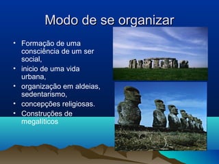 Modo de se organizar
• Formação de uma
  consciência de um ser
  social,
• inicio de uma vida
  urbana,
• organização em aldeias,
  sedentarismo,
• concepções religiosas.
• Construções de
  megalíticos
 