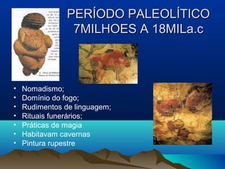 PERÍODO PALEOLÍTICO
                 7MILHOES A 18MILa.c



•   Nomadismo;
•   Domínio do fogo;
•   Rudimentos de linguagem;
•   Rituais funerários;
•   Práticas de magia
•   Habitavam cavernas
•   Pintura rupestre
 
