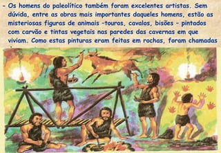 - Os homens do paleolítico também foram excelentes artistas. Sem
dúvida, entre as obras mais importantes daqueles homens, estão as
misteriosas figuras de animais –touros, cavalos, bisões – pintados
com carvão e tintas vegetais nas paredes das cavernas em que
viviam. Como estas pinturas eram feitas em rochas, foram chamadas
de rupestres.

 