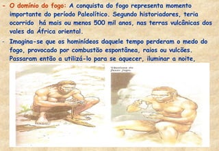 - O domínio do fogo: A conquista do fogo representa momento
importante do período Paleolítico. Segundo historiadores, teria
ocorrido há mais ou menos 500 mil anos, nas terras vulcânicas dos
vales da África oriental.
- Imagina-se que os hominídeos daquele tempo perderam o medo do
fogo, provocado por combustão espontânea, raios ou vulcões.
Passaram então a utilizá-lo para se aquecer, iluminar a noite,
defender-se dos animais, cozinhar os alimentos.

 