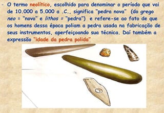 - O termo neolítico, escolhido para denominar o período que vai
de 10.000 a 5.000 a .C., significa “pedra nova” (do grego
neo = “novo” e lithos = “pedra”) e refere-se ao fato de que
os homens dessa época poliam a pedra usada na fabricação de
seus instrumentos, aperfeiçoando sua técnica. Daí também a
expressão “idade da pedra polida”

 
