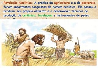 - Revolução Neolítica: A prática da agricultura e a do pastoreio
foram importantes conquistas do homem neolítico. Ele passou a
produzir seu próprio alimento e a desenvolver técnicas de
produção de cerâmica, tecelagem e instrumentos de pedra
polída.Tornaram-se sedentários.

 