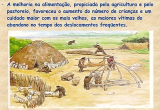 - A melhoria na alimentação, propiciada pela agricultura e pelo
pastoreio, favoreceu o aumento do número de crianças e um
cuidado maior com os mais velhos, as maiores vítimas do
abandono no tempo dos deslocamentos freqüentes.

 