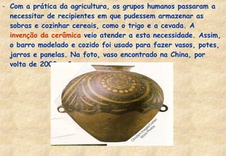 - Com a prática da agricultura, os grupos humanos passaram a
necessitar de recipientes em que pudessem armazenar as
sobras e cozinhar cereais, como o trigo e a cevada. A
invenção da cerâmica veio atender a esta necessidade. Assim,
o barro modelado e cozido foi usado para fazer vasos, potes,
jarros e panelas. Na foto, vaso encontrado na China, por
volta de 2000 a.C.

 