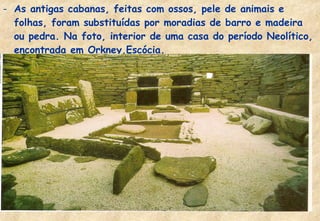 - As antigas cabanas, feitas com ossos, pele de animais e
folhas, foram substituídas por moradias de barro e madeira
ou pedra. Na foto, interior de uma casa do período Neolítico,
encontrada em Orkney,Escócia.

 
