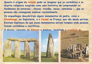 - Quanto à origem da religião pode-se imaginar que as cerimônias e os
objetos religiosos surgiram como uma tentativa de compreender os
fenômenos da natureza – chuvas, trovões, secas, ventanias -, que as
pessoas não conseguiam explicar racionalmente.
- Os arqueólogos descobriram alguns monumentos de pedra, como o
Stonehenge, na Inglaterra, e o Carnac na França, que são desse período.
Existem hipóteses de que esses monumentos seriam templos onde pessoas
faziam cerimônias e sacrifícios.
- À direita, conjunto de dolmens e menires, formando o cromlech de
Stonehenge . Ao centro um menir.

 