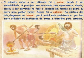 - O primeiro metal a ser utilizado foi o cobre, devido à sua
maleabilidade. A princípio, era martelado sem aquecimento; depois,
passou a ser derretido no fogo e colocado em formas de pedra ou
barro para ganhar forma. Depois foi o estanho. Da mistura dos
dois,chegou-se ao bronze, que é metal mais resistente e, por isso
muito utilizado na fabricação de armas e utensílios para combate,
como lança, espadas, escudos e capacetes.

 
