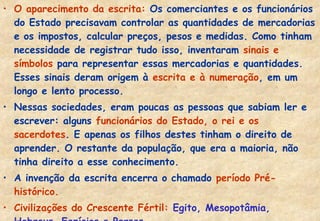 • O aparecimento da escrita: Os comerciantes e os funcionários
do Estado precisavam controlar as quantidades de mercadorias
e os impostos, calcular preços, pesos e medidas. Como tinham
necessidade de registrar tudo isso, inventaram sinais e
símbolos para representar essas mercadorias e quantidades.
Esses sinais deram origem à escrita e à numeração, em um
longo e lento processo.
• Nessas sociedades, eram poucas as pessoas que sabiam ler e
escrever: alguns funcionários do Estado, o rei e os
sacerdotes. E apenas os filhos destes tinham o direito de
aprender. O restante da população, que era a maioria, não
tinha direito a esse conhecimento.
• A invenção da escrita encerra o chamado período Préhistórico.
• Civilizações do Crescente Fértil: Egito, Mesopotâmia,

 