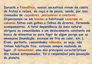 Durante o Paleolítico, nossos ancestrais viviam da coleta
de frutos e raízes, da caça e da pesca, sendo, por isso,
chamados de caçadores, pescadores e coletores.
Organizavam-se em bandos e habitavam cavernas ou
cabanas feitas com galhos e folhas de árvores, formando
acampamentos. A total dependência do meio natural
obrigava as comunidades a um deslocamento constante em
busca de alimentos ou para fugir de algum perigo que as
ameaçava (inundação, excesso de frio ou calor, etc.).
Eram, portanto, comunidades nômades, ou seja, não
tinham habitação fixa, estavam sempre mudando de
lugar. O nomadismo, uma das principais características
dos nossos antepassados, foi o responsável pela povoação
do planeta.

 