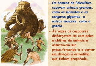 - Os homens do Paleolítico
caçavam animais grandes,
como os mamutes e os
cangurus gigantes, e
outros menores, como a
gazela.
- Às vezes os caçadores
disfarçavam-se com peles
e chifres de animais e
assustavam sua
presa,forçando-a a correr
em direção à armadilha
que tinham preparado.

 