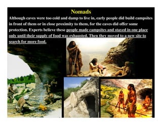 Nomads
Although caves were too cold and damp to live in, early people did build campsites
in front of them or in close proximity to them, for the caves did offer some
protection. Experts believe these people made campsites and stayed in one place
only until their supply of food was exhausted. Then they moved to a new site to
search for more food.
 