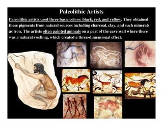Paleolithic Artists
Paleolithic artists used three basic colors: black, red, and yellow. They obtained
these pigments from natural sources including charcoal, clay, and such minerals
as iron. The artists often painted animals on a part of the cave wall where there
was a natural swelling, which created a three-dimensional effect.
 