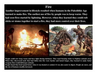 Fire
Another improvement in lifestyle resulted when humans in the Paleolithic Age
learned to make fire. The earliest use of fire by people was to keep warm. They
had seen fires started by lightning. However, when they learned they could rub
sticks or stones together to start a fire, they had more control over their lives.
People could now keep warm and have light during darkness. They used burning sticks to frighten animals away.
When they discovered tools that had fallen into fire were harder and lasted longer, they learned to make better
weapons that would kill larger animals.
People found that food tasted better when it was heated or cooked. It was also easier to digest. People ate more, and
the size of humans steadily increased.
 