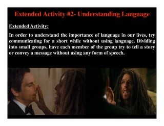 Extended Activity #2- Understanding Language
Extended Activity:
In order to understand the importance of language in our lives, try
communicating for a short while without using language. Dividing
into small groups, have each member of the group try to tell a story
or convey a message without using any form of speech.
 