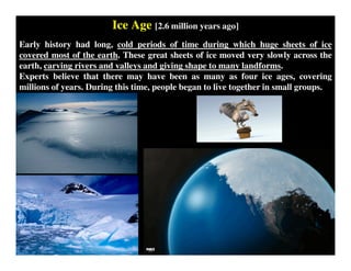 Ice Age [2.6 million years ago]
Early history had long, cold periods of time during which huge sheets of ice
covered most of the earth. These great sheets of ice moved very slowly across the
earth, carving rivers and valleys and giving shape to many landforms.
Experts believe that there may have been as many as four ice ages, covering
millions of years. During this time, people began to live together in small groups.
 