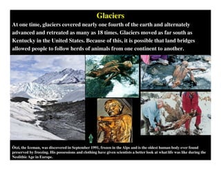 Glaciers
At one time, glaciers covered nearly one fourth of the earth and alternately
advanced and retreated as many as 18 times. Glaciers moved as far south as
Kentucky in the United States. Because of this, it is possible that land bridges
allowed people to follow herds of animals from one continent to another.
Ötzi, the Iceman, was discovered in September 1991, frozen in the Alps and is the oldest human body ever found
preserved by freezing. His possessions and clothing have given scientists a better look at what life was like during the
Neolithic Age in Europe.
 