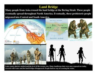 Land Bridge
Many people from Asia crossed the land bridge at the Bering Strait. These people
eventually spread throughout North America. Eventually, these prehistoric people
migrated into Central and South America.
Later, many glaciers melted and the level of the oceans rose. Many landforms that were once exposed are today
covered with water and the land bridges disappeared. People had no way of crossing the water.
 