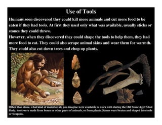 Use of Tools
Humans soon discovered they could kill more animals and cut more food to be
eaten if they had tools. At first they used only what was available, usually sticks or
stones they could throw.
However, when they discovered they could shape the tools to help them, they had
more food to eat. They could also scrape animal skins and wear them for warmth.
They could also cut down trees and chop up plants.
Other than stone, what kind of materials do you imagine were available to work with during the Old Stone Age? Most
likely, tools were made from bones or other parts of animals, or from plants. Stones were beaten and shaped into tools
or weapons.
 