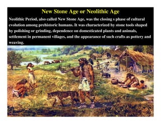 New Stone Age or Neolithic Age
Neolithic Period, also called New Stone Age, was the closing s phase of cultural
evolution among prehistoric humans. It was characterized by stone tools shaped
by polishing or grinding, dependence on domesticated plants and animals,
settlement in permanent villages, and the appearance of such crafts as pottery and
weaving.
 