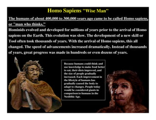Homo Sapiens "Wise Man"
The humans of about 400,000 to 300,000 years ago came to be called Homo sapiens,
or "man who thinks.”
Hominids evolved and developed for millions of years prior to the arrival of Homo
sapiens on the Earth. This evolution was slow. The development of a new skill or
Tool often took thousands of years. With the arrival of Homo sapiens, this all
changed. The speed of advancements increased dramatically. Instead of thousands
of years, great progress was made in hundreds or even dozens of years.
Because humans could think and
use knowledge to make food better
to eat, their diets improved, and
the size of people gradually
increased. Each improvement in
the lifestyle of humans has
gradually caused the body to
adapt to changes. People today
would be considered giants in
comparison to humans in the
Neolithic Age.
 