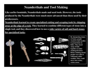 Neanderthals and Tool Making
Like earlier hominids, Neanderthals made and used tools. However, the tools
produced by the Neanderthals were much more advanced than those used by their
predecessors.
Neanderthals learned to create specialized cutting and scraping tools by chipping
away at the edge of a rock. They learned to combine different types of stone into a
single tool, and they discovered how to use a wide variety of soft and hard stones
for specialized tasks.
By sharpening stones
or bones, people
created crude needles
to punch holes in
hides. They laced
strips of hide
together to make
clothing fit better.
Better clothing meant
people were able to
withstand colder
weather. They could
move into cooler,
wetter areas.
 