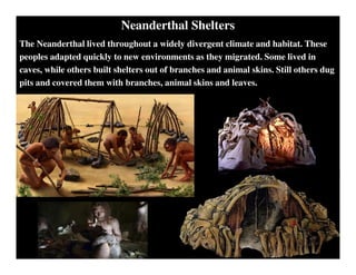 Neanderthal Shelters
The Neanderthal lived throughout a widely divergent climate and habitat. These
peoples adapted quickly to new environments as they migrated. Some lived in
caves, while others built shelters out of branches and animal skins. Still others dug
pits and covered them with branches, animal skins and leaves.
 