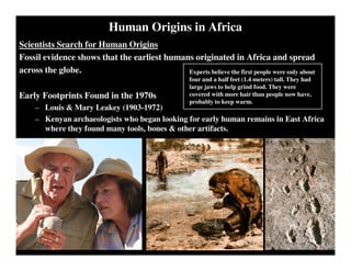 Human Origins in Africa
Scientists Search for Human Origins
Fossil evidence shows that the earliest humans originated in Africa and spread
across the globe.
Early Footprints Found in the 1970s
– Louis & Mary Leakey (1903-1972)
– Kenyan archaeologists who began looking for early human remains in East Africa
where they found many tools, bones & other artifacts.
Experts believe the first people were only about
four and a half feet (1.4 meters) tall. They had
large jaws to help grind food. They were
covered with more hair than people now have,
probably to keep warm.
 
