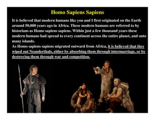 Homo Sapiens Sapiens
It is believed that modern humans like you and I first originated on the Earth
around 50,000 years ago in Africa. These modern humans are referred to by
historians as Homo sapiens sapiens. Within just a few thousand years these
modern humans had spread to every continent across the entire planet, and onto
many islands.
As Homo sapiens sapiens migrated outward from Africa, it is believed that they
wiped out Neanderthals, either by absorbing them through intermarriage, or by
destroying them through war and competition.
 