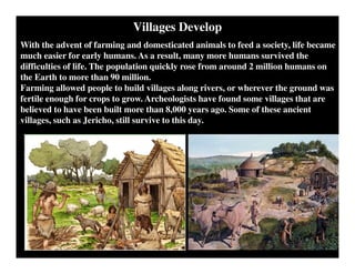 Villages Develop
With the advent of farming and domesticated animals to feed a society, life became
much easier for early humans. As a result, many more humans survived the
difficulties of life. The population quickly rose from around 2 million humans on
the Earth to more than 90 million.
Farming allowed people to build villages along rivers, or wherever the ground was
fertile enough for crops to grow. Archeologists have found some villages that are
believed to have been built more than 8,000 years ago. Some of these ancient
villages, such as Jericho, still survive to this day.
 