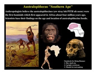 Australopithecus "Southern Ape"
Anthropologists believe the australopithecines (aw stray loh PITH uh seens) were
the first hominids which first appeared in Africa about four million years ago.
Scientists base their findings on the age and location of australopithecine fossils.
Standards for Being Human:
1. 90cc skull size
2. Upright vertebrate
3. Thumb for tool making
 
