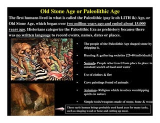 Old Stone Age or Paleolithic Age
The first humans lived in what is called the Paleolithic (pay le oh LITH ik) Age, or
Old Stone Age, which began over two million years ago and ended about 15,000
years ago. Historians categorize the Paleolithic Era as prehistory because there
was no written language to record events, names, dates or places.
• The people of the Paleolithic Age shaped stone by
chipping it.
• Hunting & gathering societies [25-40 individuals]
• Nomads- People who travel from place to place in
constant search of food and water
• Use of clothes & fire
• Cave paintings found of animals
• Animism- Religion which involves worshipping
spirits in nature
• Simple tools/weapons made of stone, bone & wood
These early human beings probably used hand axes for many tasks,
such as shaping wood or bone and cutting up meat.
 