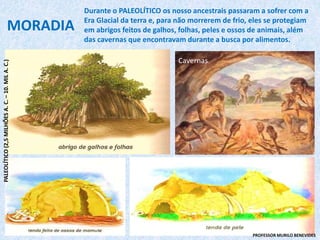 Cavernas
MORADIA
Durante o PALEOLÍTICO os nosso ancestrais passaram a sofrer com a
Era Glacial da terra e, para não morrerem de frio, eles se protegiam
em abrigos feitos de galhos, folhas, peles e ossos de animais, além
das cavernas que encontravam durante a busca por alimentos.
PALEOLÍTICO(2,5MILHÕESA.C.–10.MILA.C.)
PROFESSOR MURILO BENEVIDES
 