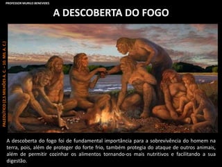 A DESCOBERTA DO FOGO
A descoberta do fogo foi de fundamental importância para a sobrevivência do homem na
terra, pois, além de proteger do forte frio, também protegia do ataque de outros animais,
além de permitir cozinhar os alimentos tornando-os mais nutritivos e facilitando a sua
digestão.
PALEOLÍTICO(2,5MILHÕESA.C.–10.MILA.C.)PROFESSOR MURILO BENEVIDES
 