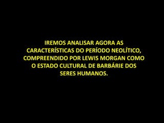 IREMOS ANALISAR AGORA AS
CARACTERÍSTICAS DO PERÍODO NEOLÍTICO,
COMPREENDIDO POR LEWIS MORGAN COMO
O ESTADO CULTURAL DE BARBÁRIE DOS
SERES HUMANOS.
 