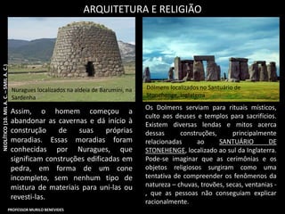 Os Dolmens serviam para rituais místicos,
culto aos deuses e templos para sacrifícios.
Existem diversas lendas e mitos acerca
dessas construções, principalmente
relacionadas ao SANTUÁRIO DE
STONEHENGE, localizado ao sul da Inglaterra.
Pode-se imaginar que as cerimônias e os
objetos religiosos surgiram como uma
tentativa de compreender os fenômenos da
natureza – chuvas, trovões, secas, ventanias -
, que as pessoas não conseguiam explicar
racionalmente.
ARQUITETURA E RELIGIÃO
Dólmens localizados no Santuário de
Stonehenge, Inglaterra
Nuragues localizados na aldeia de Barumini, na
Sardenha
Assim, o homem começou a
abandonar as cavernas e dá início à
construção de suas próprias
moradias. Essas moradias foram
conhecidas por Nuragues, que
significam construções edificadas em
pedra, em forma de um cone
incompleto, sem nenhum tipo de
mistura de materiais para uni-las ou
revesti-las.
NEOLÍTICO(10.MILA.C.–5MILA.C.)
PROFESSOR MURILO BENEVIDES
 