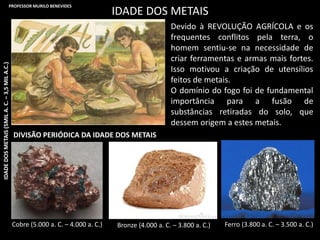 IDADE DOS METAIS
Devido à REVOLUÇÃO AGRÍCOLA e os
frequentes conflitos pela terra, o
homem sentiu-se na necessidade de
criar ferramentas e armas mais fortes.
Isso motivou a criação de utensílios
feitos de metais.
O domínio do fogo foi de fundamental
importância para a fusão de
substâncias retiradas do solo, que
dessem origem a estes metais.
Cobre (5.000 a. C. – 4.000 a. C.) Bronze (4.000 a. C. – 3.800 a. C.) Ferro (3.800 a. C. – 3.500 a. C.)
DIVISÃO PERIÓDICA DA IDADE DOS METAIS
IDADEDOSMETAIS(5MILA.C.–3,5MILA.C.)PROFESSOR MURILO BENEVIDES
 