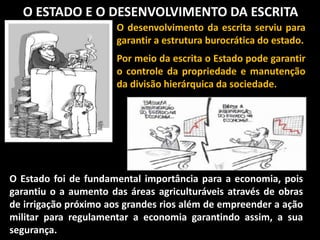 O ESTADO E O DESENVOLVIMENTO DA ESCRITA
O desenvolvimento da escrita serviu para
garantir a estrutura burocrática do estado.
Por meio da escrita o Estado pode garantir
o controle da propriedade e manutenção
da divisão hierárquica da sociedade.
O Estado foi de fundamental importância para a economia, pois
garantiu o a aumento das áreas agriculturáveis através de obras
de irrigação próximo aos grandes rios além de empreender a ação
militar para regulamentar a economia garantindo assim, a sua
segurança.
 