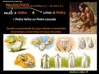 PALEOLÍTICO (2,5 milhões a. C. – 10. mil a. C.)
= Pedra Velha ou Pedra Lascada
Analise o vídeo 
Devido a necessidade da caçar animais o hominídeo
desenvolveu armas feitas de lascas de pedra.
PALEO  Velho LITHO  Pedra+
PROFESSOR MURILO BENEVIDES
 