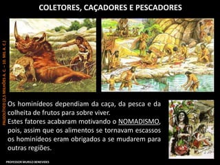 COLETORES, CAÇADORES E PESCADORES
Os hominídeos dependiam da caça, da pesca e da
colheita de frutos para sobre viver.
Estes fatores acabaram motivando o NOMADISMO,
pois, assim que os alimentos se tornavam escassos
os hominídeos eram obrigados a se mudarem para
outras regiões.
PALEOLÍTICO(2,5MILHÕESA.C.–10.MILA.C.)
PROFESSOR MURILO BENEVIDES
 