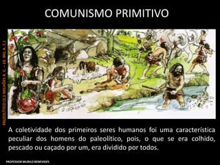 COMUNISMO PRIMITIVO
A coletividade dos primeiros seres humanos foi uma característica
peculiar dos homens do paleolítico, pois, o que se era colhido,
pescado ou caçado por um, era dividido por todos.
PALEOLÍTICO(2,5MILHÕESA.C.–10.MILA.C.)
PROFESSOR MURILO BENEVIDES
 