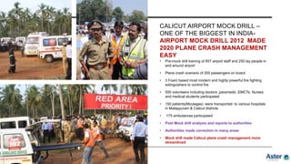 CALICUT AIRPORT MOCK DRILL –
ONE OF THE BIGGEST IN INDIA-
AIRPORT MOCK DRILL 2012 MADE
2020 PLANE CRASH MANAGEMENT
EASY
• Pre-mock drill training of 857 airport staff and 250 lay people in
and around airport
• Plane crash scenario of 200 passengers on board
• 3 Foam based most modern and highly powerful fire fighting
extinguishers to control fire
• 500 volunteers including doctors ,paramedic ,EMCTs, Nurses
and medical students participated
• 150 patients(Moulages) were transported to various hospitals
in Malappuram & Calicut districts
• 175 ambulances participated
• Post Mock drill analysis and reports to authorities
• Authorities made correction in many areas
• Mock drill made Calicut plane crash management more
streamlined
 