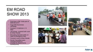 EM ROAD
SHOW 2013
• First time in EM India part of
EMCON 2013
• Huge EM Awareness
campaign
• Covered 14 districts in 14
days
• 102 shows covered both rural
& Urban Kerala
• Educating General public on
need of emergency care
• Covered rural & Urban Kerala
• Kerala Casualties were
changed grossly to
emergency departments
subsequently
 