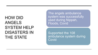 HOW DID
ANGELS
SYSTEM HELP
DISASTERS IN
THE STATE
The angels ambulance
system was successfully
used during Nippah,
Floods, Covid
Supported the 108
ambulance system during
Covid
 