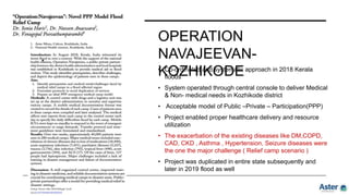 OPERATION
NAVAJEEVAN-
KOZHIKODE
• Co-ordinated and systematic approach in 2018 Kerala
floods
• System operated through central console to deliver Medical
& Non- medical needs in Kozhikode district
• Acceptable model of Public –Private – Participation(PPP)
• Project enabled proper healthcare delivery and resource
utilization
• The exacerbation of the existing diseases like DM,COPD,
CAD, CKD , Asthma , Hypertension, Seizure diseases were
the one the major challenge ( Relief camp scenario )
• Project was duplicated in entire state subsequently and
later in 2019 flood as well
 