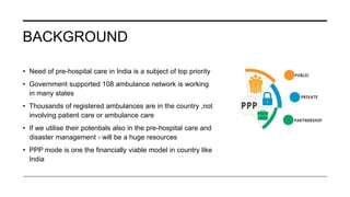 BACKGROUND
• Need of pre-hospital care in India is a subject of top priority
• Government supported 108 ambulance network is working
in many states
• Thousands of registered ambulances are in the country ,not
involving patient care or ambulance care
• If we utilise their potentials also in the pre-hospital care and
disaster management - will be a huge resources
• PPP mode is one the financially viable model in country like
India
 